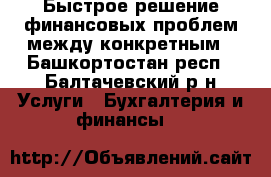 Быстрое решение финансовых проблем между конкретным - Башкортостан респ., Балтачевский р-н Услуги » Бухгалтерия и финансы   